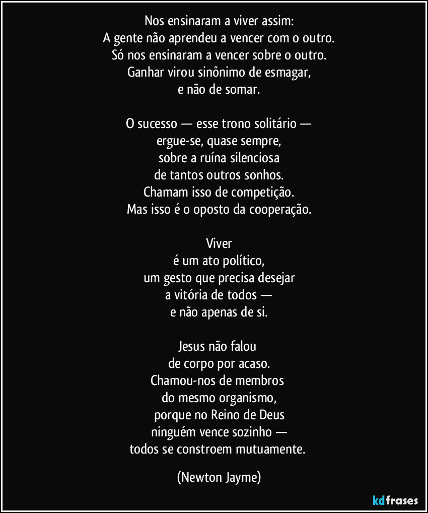 Nos ensinaram a viver assim:
A gente não aprendeu a vencer com o outro.
Só nos ensinaram a vencer sobre o outro.
Ganhar virou sinônimo de esmagar,
e não de somar.

O sucesso — esse trono solitário —
ergue-se, quase sempre,
sobre a ruína silenciosa
de tantos outros sonhos.
Chamam isso de competição.
Mas isso é o oposto da cooperação.

Viver
é um ato político,
um gesto que precisa desejar
a vitória de todos —
e não apenas de si.

Jesus não falou 
de corpo por acaso.
Chamou-nos de membros 
do mesmo organismo,
porque no Reino de Deus
ninguém vence sozinho —
todos se constroem mutuamente. (Newton Jayme)