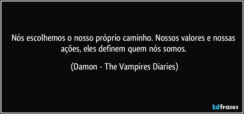 Nós escolhemos o nosso próprio caminho. Nossos valores e nossas ações, eles definem quem nós somos. (Damon - The Vampires Diaries)