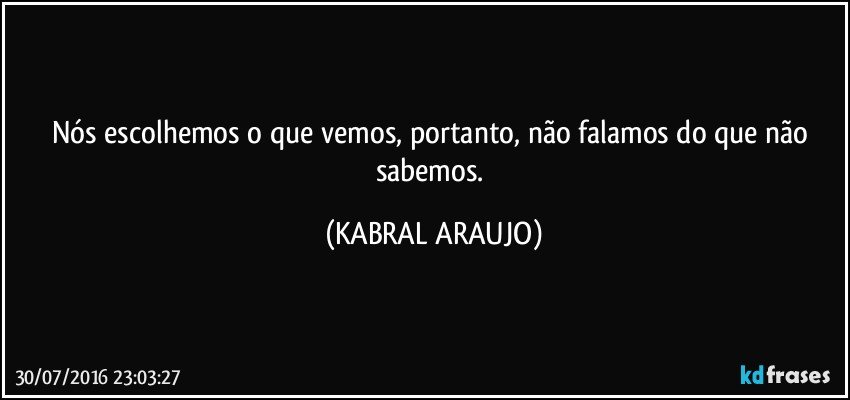 Nós escolhemos o que vemos, portanto, não falamos do que não sabemos. (KABRAL ARAUJO)