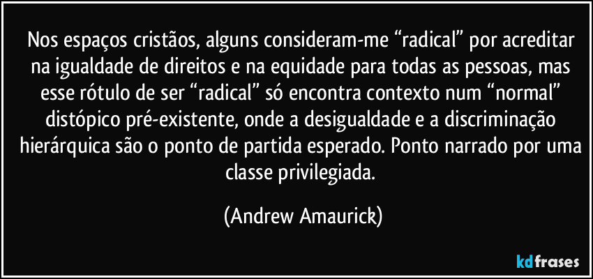 Nos espaços cristãos, alguns consideram-me “radical” por acreditar na igualdade de direitos e na equidade para todas as pessoas, mas esse rótulo de ser “radical” só encontra contexto num “normal” distópico pré-existente, onde a desigualdade e a discriminação hierárquica são o ponto de partida esperado. Ponto narrado por uma classe privilegiada. (Andrew Amaurick)