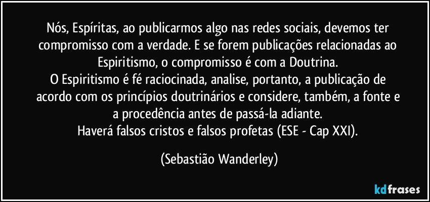 Nós, Espíritas, ao publicarmos algo nas redes sociais, devemos ter compromisso com a verdade. E se forem publicações relacionadas ao Espiritismo, o compromisso é com a Doutrina. 
O Espiritismo é fé raciocinada, analise, portanto, a publicação de acordo com os princípios doutrinários e considere, também, a fonte e a procedência antes de passá-la adiante. 
Haverá falsos cristos e falsos profetas (ESE - Cap XXI). (Sebastião Wanderley)