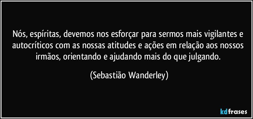 Nós, espíritas, devemos nos esforçar para sermos mais vigilantes e autocríticos com as nossas atitudes e ações em relação aos nossos irmãos, orientando e ajudando mais do que julgando. (Sebastião Wanderley)