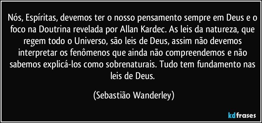 Nós, Espíritas, devemos ter o nosso pensamento sempre em Deus e o foco na Doutrina revelada por Allan Kardec. As leis da natureza, que regem todo o Universo, são leis de Deus, assim não devemos interpretar os fenômenos que ainda não compreendemos e não sabemos explicá-los como sobrenaturais. Tudo tem fundamento nas leis de Deus. (Sebastião Wanderley)