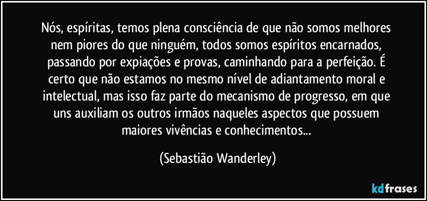 Nós, espíritas, temos plena consciência de que não somos melhores nem piores do que ninguém, todos somos espíritos encarnados, passando por expiações e provas, caminhando para a perfeição. É certo que não estamos no mesmo nível de adiantamento moral e intelectual, mas isso faz parte do mecanismo de progresso, em que uns auxiliam os outros irmãos naqueles aspectos que possuem maiores vivências e conhecimentos... (Sebastião Wanderley)