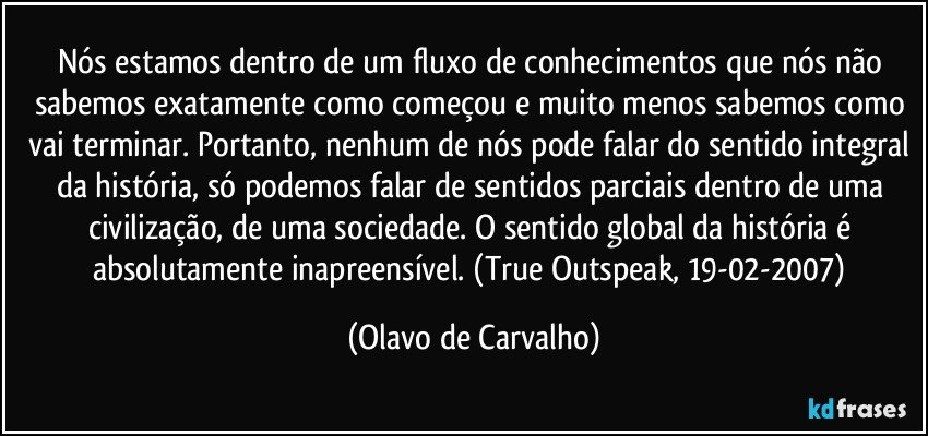 Nós estamos dentro de um fluxo de conhecimentos que nós não sabemos exatamente como começou e muito menos sabemos como vai terminar. Portanto, nenhum de nós pode falar do sentido integral da história, só podemos falar de sentidos parciais dentro de uma civilização, de uma sociedade. O sentido global da história é absolutamente inapreensível. (True Outspeak, 19-02-2007) (Olavo de Carvalho)