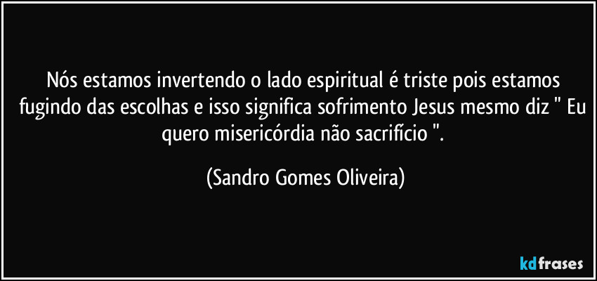 Nós estamos invertendo o lado espiritual é triste pois estamos fugindo das escolhas e isso significa sofrimento Jesus mesmo diz " Eu quero misericórdia não sacrifício ". (Sandro Gomes Oliveira)