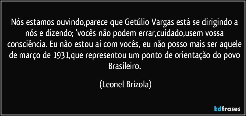 Nós estamos ouvindo,parece que Getúlio Vargas está se dirigindo a nós e dizendo; 'vocês não podem errar,cuidado,usem vossa consciência. Eu não estou aí com vocês, eu não posso mais ser aquele de março de 1931,que representou um ponto de orientação do povo Brasileiro. (Leonel Brizola)