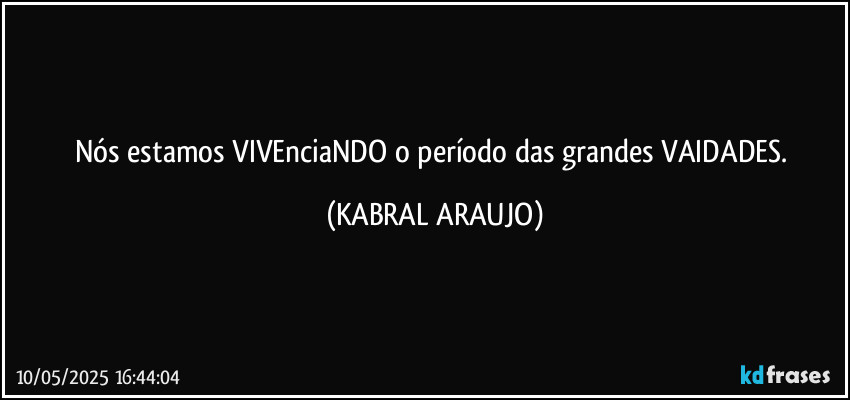 Nós estamos VIVEnciaNDO o período das grandes VAIDADES. (KABRAL ARAUJO)