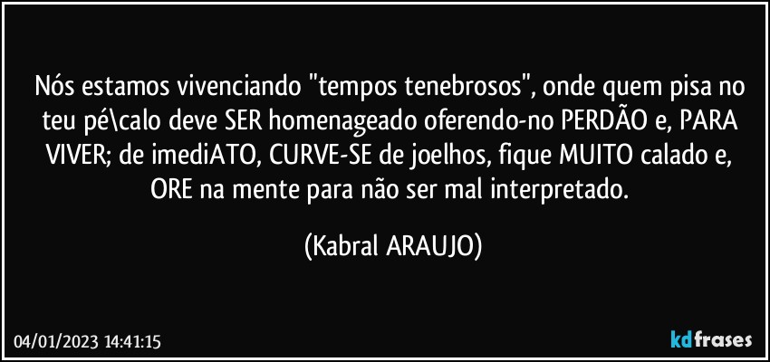 Nós estamos vivenciando "tempos tenebrosos", onde quem pisa no teu pé\calo deve SER homenageado oferendo-no PERDÃO e, PARA VIVER; de imediATO, CURVE-SE de joelhos, fique MUITO calado e, ORE na mente para não ser mal interpretado. (KABRAL ARAUJO)