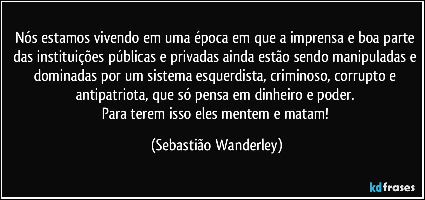Nós estamos vivendo em uma época em que a imprensa e boa parte das instituições públicas e privadas ainda estão sendo manipuladas e dominadas por um sistema esquerdista, criminoso, corrupto e antipatriota, que só pensa em dinheiro e poder. 
Para terem isso eles mentem e matam! (Sebastião Wanderley)