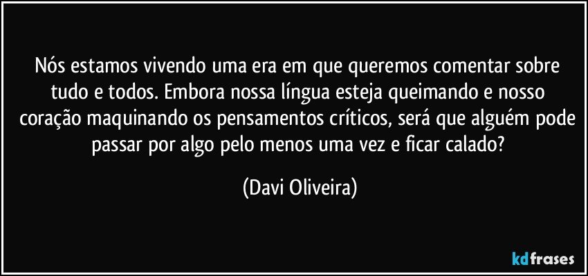 Nós estamos vivendo uma era em que queremos comentar sobre tudo e todos. Embora nossa língua esteja queimando e nosso coração maquinando os pensamentos críticos, será que alguém pode passar por algo pelo menos uma vez e ficar calado? (Davi Oliveira)