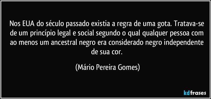 Nos EUA do século passado existia a regra de uma gota. Tratava-se de um princípio legal e social segundo o qual qualquer pessoa com ao menos um ancestral negro era considerado negro independente de sua cor. (Mário Pereira Gomes)