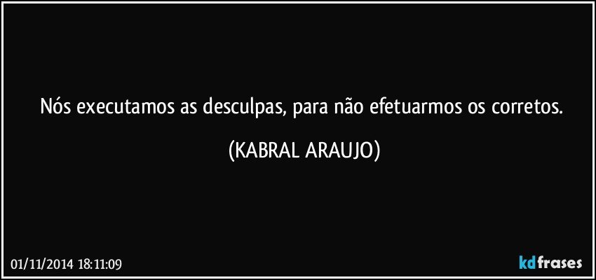 Nós executamos as desculpas, para não efetuarmos os corretos. (KABRAL ARAUJO)