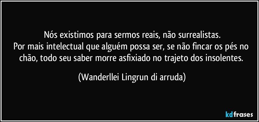 Nós existimos para sermos reais, não surrealistas.
Por mais intelectual que alguém possa ser, se não fincar os pés no chão, todo seu saber morre asfixiado no trajeto dos insolentes. (Wanderllei Lingrun di arruda)