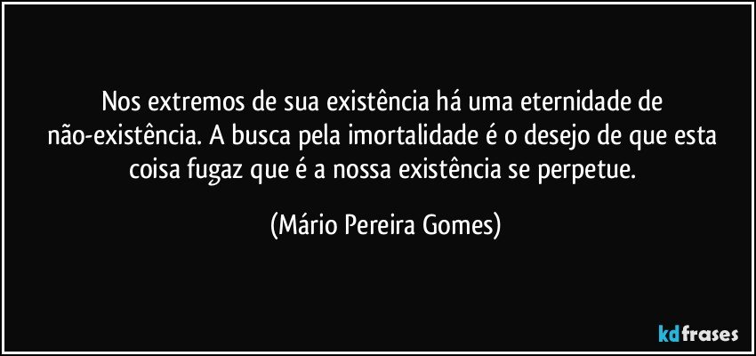 Nos extremos de sua existência há uma eternidade de não-existência. A busca pela imortalidade é o desejo de que esta coisa fugaz que é a nossa existência se perpetue. (Mário Pereira Gomes)