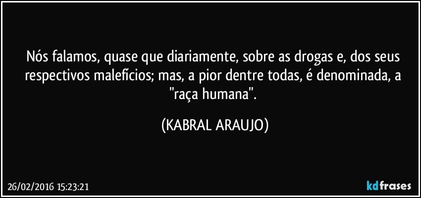 Nós falamos, quase que diariamente, sobre as drogas e, dos seus respectivos malefícios; mas, a pior dentre todas, é denominada, a "raça humana". (KABRAL ARAUJO)