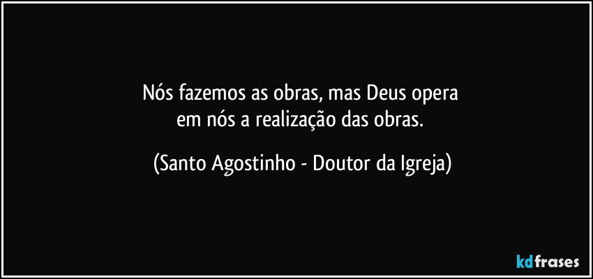 Nós fazemos as obras, mas Deus opera 
em nós a realização das obras. (Santo Agostinho - Doutor da Igreja)