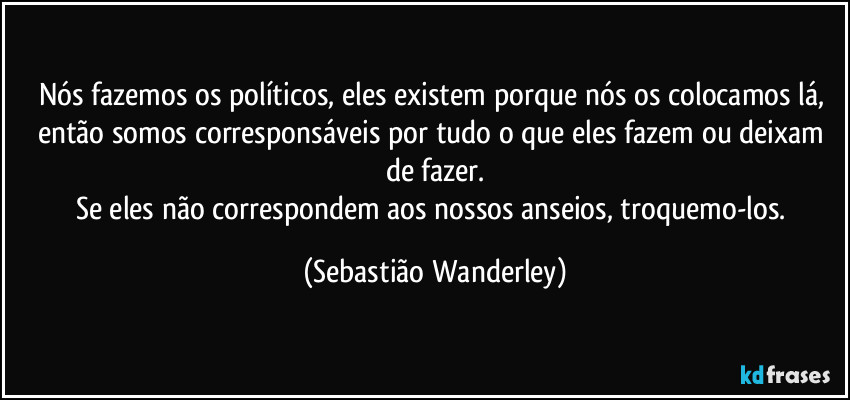 Nós fazemos os políticos, eles existem porque nós os colocamos lá, então somos corresponsáveis por tudo o que eles fazem ou deixam de fazer.
Se eles não correspondem aos nossos anseios, troquemo-los. (Sebastião Wanderley)