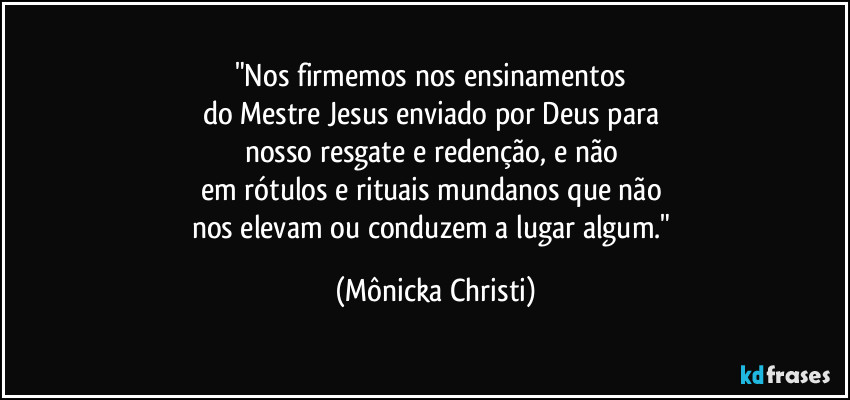 "Nos firmemos nos ensinamentos 
do Mestre Jesus enviado por Deus para 
nosso resgate e redenção, e não 
em rótulos e rituais mundanos que não 
nos elevam ou conduzem a lugar algum." (Mônicka Christi)