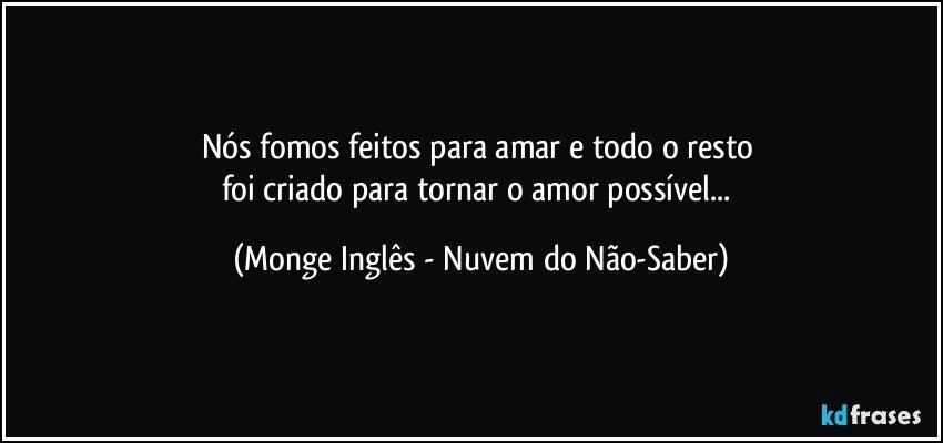 Nós fomos feitos para amar e todo o resto 
foi criado para tornar o amor possível... (Monge Inglês - Nuvem do Não-Saber)