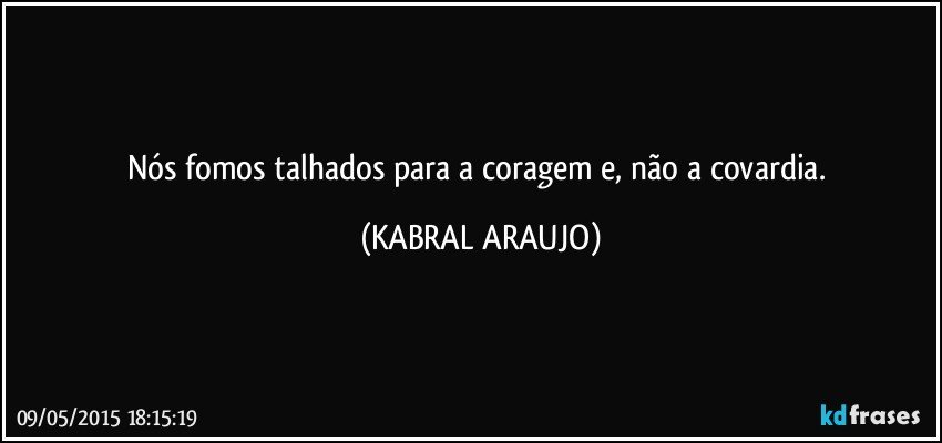 Nós fomos talhados para a coragem e, não a covardia. (KABRAL ARAUJO)