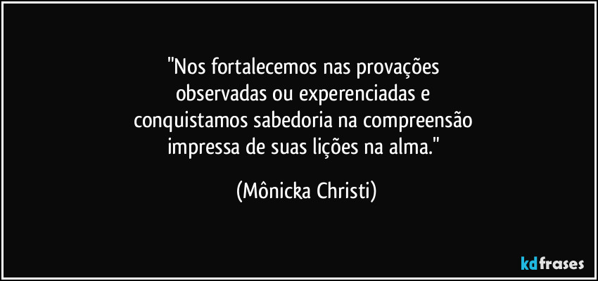 "Nos fortalecemos nas provações 
observadas ou experenciadas e 
conquistamos sabedoria na compreensão 
impressa de suas lições na alma." (Mônicka Christi)