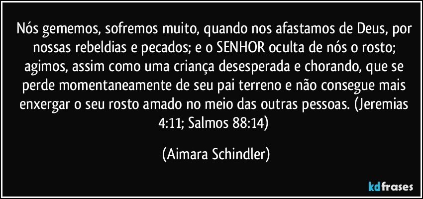 Nós gememos, sofremos muito, quando nos afastamos de Deus, por nossas rebeldias e pecados; e o SENHOR oculta de nós o rosto; agimos, assim como uma criança desesperada e chorando, que se perde momentaneamente de seu pai terreno e não consegue mais enxergar o seu rosto amado no meio das outras pessoas.  (Jeremias 4:11; Salmos  88:14) (Aimara Schindler)