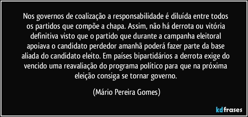 Nos governos de coalização a responsabilidade é diluída entre todos os partidos que compõe a chapa. Assim, não há derrota ou vitória definitiva visto que o partido que durante a campanha eleitoral apoiava o candidato perdedor amanhã poderá fazer parte da base aliada do candidato eleito. Em países bipartidários a derrota exige do vencido uma reavaliação do programa político para que na próxima eleição consiga se tornar governo. (Mário Pereira Gomes)