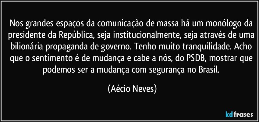 Nos grandes espaços da comunicação de massa há um monólogo da presidente da República, seja institucionalmente, seja através de uma bilionária propaganda de governo. Tenho muito tranquilidade. Acho que o sentimento é de mudança e cabe a nós, do PSDB, mostrar que podemos ser a mudança com segurança no Brasil. (Aécio Neves)