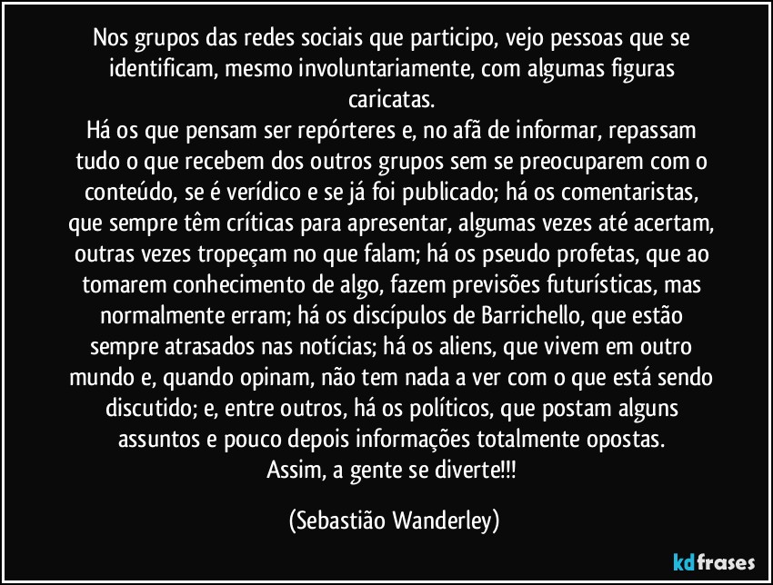 Nos grupos das redes sociais que participo, vejo pessoas que se identificam, mesmo involuntariamente, com algumas figuras caricatas. 
Há os que pensam ser repórteres e, no afã de informar, repassam tudo o que recebem dos outros grupos sem se preocuparem com o conteúdo, se é verídico e se já foi publicado; há os comentaristas, que sempre têm críticas para apresentar, algumas vezes até acertam, outras vezes tropeçam no que falam; há os pseudo profetas, que ao tomarem conhecimento de algo, fazem previsões futurísticas, mas normalmente erram; há os discípulos de Barrichello, que estão sempre atrasados nas notícias; há os aliens, que vivem em outro mundo e, quando opinam, não tem nada a ver com o que está sendo discutido; e, entre outros, há os políticos, que postam alguns assuntos e pouco depois informações totalmente opostas. 
Assim, a gente se diverte!!! (Sebastião Wanderley)