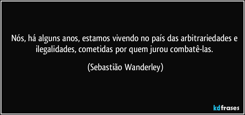 Nós, há alguns anos, estamos vivendo no país das arbitrariedades e ilegalidades, cometidas por quem jurou combatê-las. (Sebastião Wanderley)