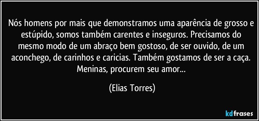 Nós homens por mais que demonstramos uma aparência de grosso e estúpido, somos também carentes e inseguros. Precisamos do mesmo modo de um abraço bem gostoso, de ser ouvido, de um aconchego, de carinhos e caricias. Também gostamos de ser a caça. Meninas, procurem seu amor... (Elias Torres)