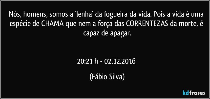 Nós, homens, somos a 'lenha' da fogueira da vida. Pois a vida é uma espécie de CHAMA que nem a força das CORRENTEZAS da morte, é capaz de apagar.


20:21 h - 02.12.2016 (Fábio Silva)