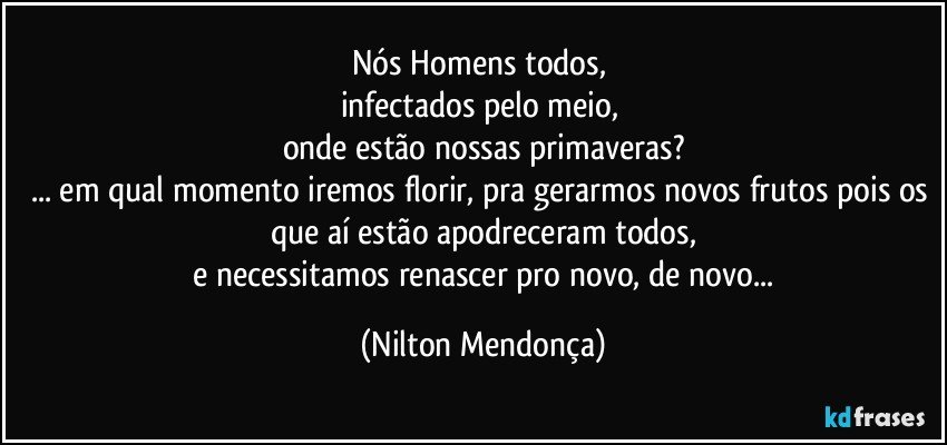 Nós Homens todos, 
infectados pelo meio, 
onde estão nossas primaveras?
... em qual momento iremos florir, pra gerarmos novos frutos pois os que aí estão apodreceram todos,
 e necessitamos renascer pro novo, de novo... (Nilton Mendonça)