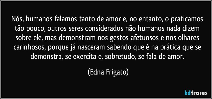 Nós, humanos falamos tanto de amor e, no entanto, o praticamos tão pouco, outros seres considerados não humanos nada dizem sobre ele, mas demonstram nos gestos afetuosos e nos olhares carinhosos, porque já nasceram sabendo que é na prática que se demonstra, se exercita e, sobretudo, se fala de amor. (Edna Frigato)