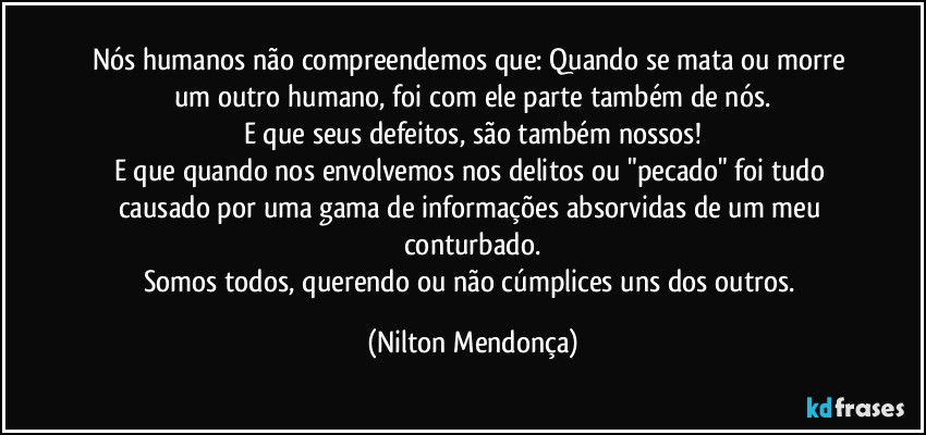 Nós humanos não compreendemos que: Quando se mata ou morre um outro humano, foi com ele parte também de nós.
E que seus defeitos, são também nossos!
E que quando nos envolvemos nos delitos ou "pecado" foi tudo causado por uma gama de informações absorvidas de um meu conturbado.
Somos todos, querendo ou não cúmplices uns dos outros. (Nilton Mendonça)