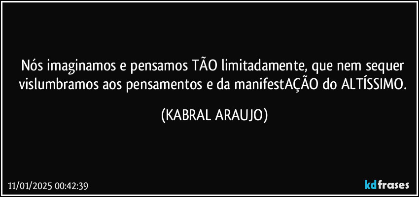 Nós imaginamos e pensamos TÃO limitadamente, que nem sequer vislumbramos aos pensamentos e da manifestAÇÃO do ALTÍSSIMO. (KABRAL ARAUJO)