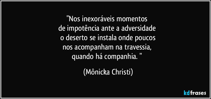 "Nos inexoráveis momentos 
de impotência ante a adversidade 
o deserto se instala onde poucos
nos acompanham na travessia, 
quando há companhia. " (Mônicka Christi)