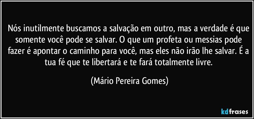 Nós inutilmente buscamos a salvação em outro, mas a verdade é que somente você pode se salvar. O que um profeta ou messias pode fazer é apontar o caminho para você, mas eles não irão lhe salvar. É a tua fé que te libertará e te fará totalmente livre. (Mário Pereira Gomes)