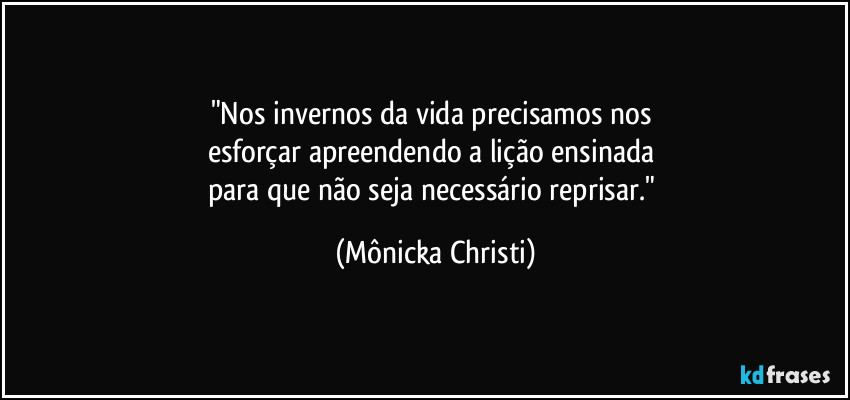 "Nos invernos da vida precisamos nos 
esforçar apreendendo a lição ensinada 
para que não seja necessário reprisar." (Mônicka Christi)