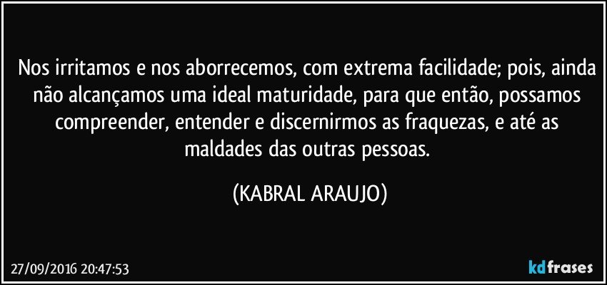 Nos irritamos e nos aborrecemos, com extrema facilidade; pois, ainda não alcançamos uma ideal maturidade, para que então, possamos compreender, entender  e discernirmos as fraquezas, e até as maldades das outras pessoas. (KABRAL ARAUJO)