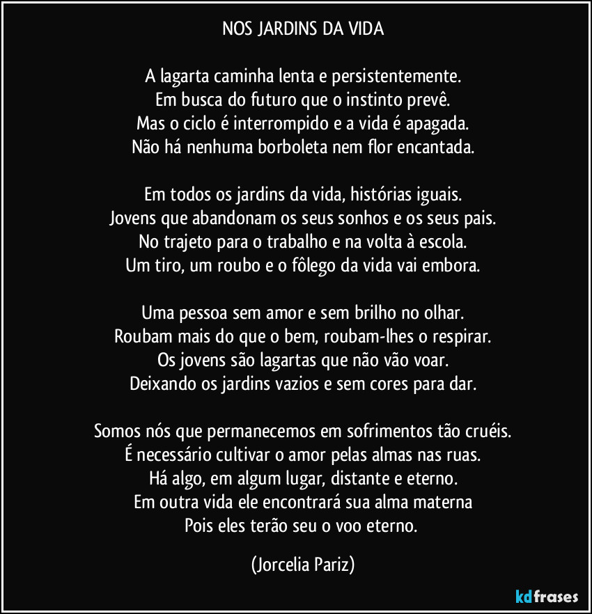 NOS JARDINS DA VIDA

A lagarta caminha lenta e persistentemente.
Em busca do futuro que o instinto prevê.
Mas o ciclo é interrompido e a vida é apagada.
Não há nenhuma borboleta nem flor encantada.

Em todos os jardins da vida, histórias iguais.
Jovens que abandonam os seus sonhos e os seus pais.
No trajeto para o trabalho e na volta à escola.
Um tiro, um roubo e o fôlego da vida vai embora.

Uma pessoa sem amor e sem brilho no olhar.
Roubam mais do que o bem, roubam-lhes o respirar.
Os jovens são lagartas que não vão voar.
Deixando os jardins vazios e sem cores para dar.

Somos nós que permanecemos em sofrimentos tão cruéis.
É necessário cultivar o amor pelas almas nas ruas.
Há algo, em algum lugar, distante e eterno.
Em outra vida ele encontrará sua alma materna
Pois eles terão seu o voo eterno. (Jorcelia Pariz)