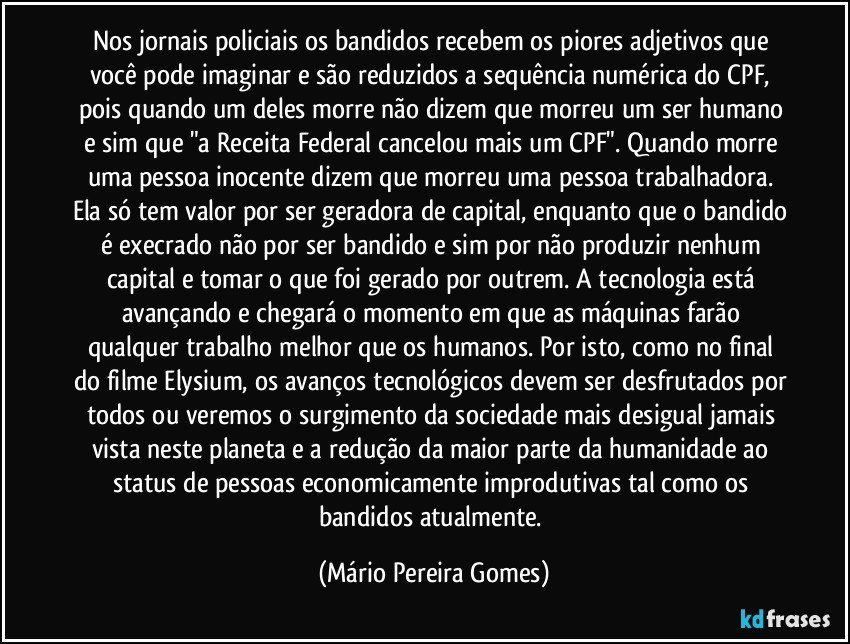 Nos jornais policiais os bandidos recebem os piores adjetivos que você pode imaginar e são reduzidos a sequência numérica do CPF, pois quando um deles morre não dizem que morreu um ser humano e sim que "a Receita Federal cancelou mais um CPF". Quando morre uma pessoa inocente dizem que morreu uma pessoa trabalhadora. Ela só tem valor por ser geradora de capital, enquanto que o bandido é execrado não por ser bandido e sim por não produzir nenhum capital e tomar o que foi gerado por outrem. A tecnologia está avançando e chegará o momento em que as máquinas farão qualquer trabalho melhor que os humanos. Por isto, como no final do filme Elysium, os avanços tecnológicos devem ser desfrutados por todos ou veremos o surgimento da sociedade mais desigual jamais vista neste planeta e a redução da maior parte da humanidade ao status de pessoas economicamente improdutivas tal como os bandidos atualmente. (Mário Pereira Gomes)