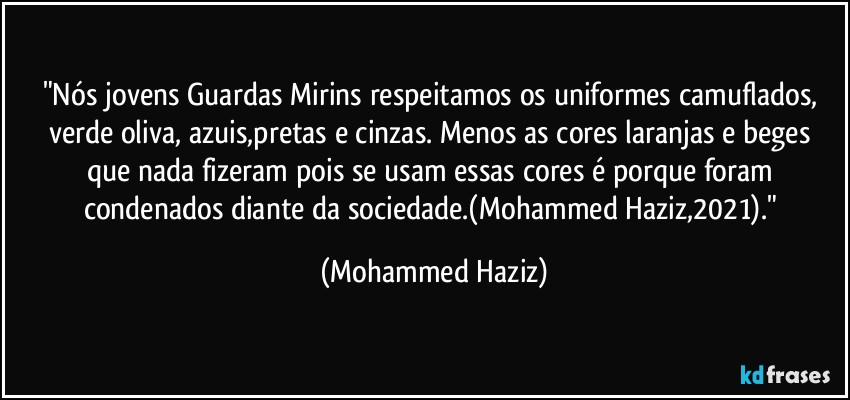 "Nós jovens Guardas Mirins respeitamos os uniformes camuflados, verde oliva, azuis,pretas e cinzas. Menos as cores laranjas e beges que nada fizeram pois se usam essas cores é porque foram condenados diante da sociedade.(Mohammed Haziz,2021)." (Mohammed Haziz)