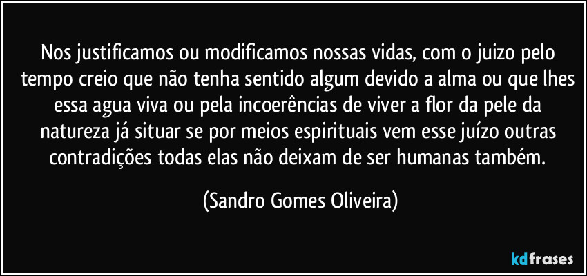 Nos justificamos ou modificamos nossas vidas, com o juizo pelo tempo creio que não tenha sentido algum devido a alma ou que lhes essa agua viva ou pela incoerências de viver a flor da pele da natureza já situar se por meios espirituais vem esse juízo outras contradições todas elas não deixam de ser humanas também. (Sandro Gomes Oliveira)