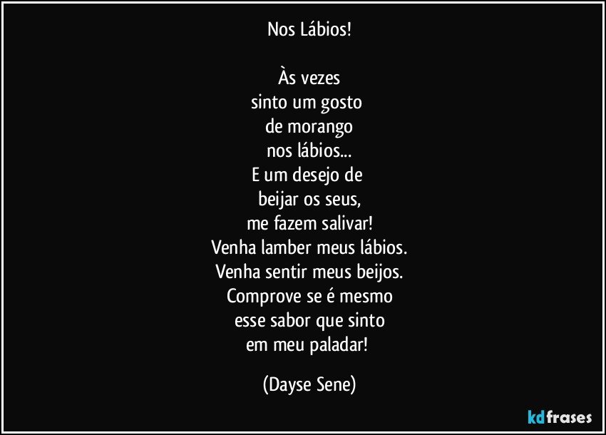 Nos Lábios!

Às vezes
sinto um gosto 
de morango
nos lábios...
E um desejo de 
beijar os seus,
me fazem salivar!
Venha lamber meus lábios.
Venha sentir meus beijos.
Comprove se é mesmo
esse sabor que sinto
em meu paladar! (Dayse Sene)