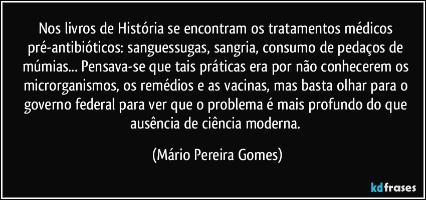 Nos livros de História se encontram os tratamentos médicos pré-antibióticos: sanguessugas, sangria, consumo de pedaços de múmias... Pensava-se que tais práticas era por não conhecerem os microrganismos, os remédios e as vacinas, mas basta olhar para o governo federal para ver que o problema é mais profundo do que ausência de ciência moderna. (Mário Pereira Gomes)