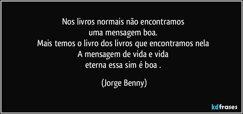 Nos livros normais não encontramos 
uma mensagem boa. 
Mais temos o livro dos livros que encontramos nela 
A mensagem de vida e vida 
eterna essa sim é boa . (Jorge Benny)