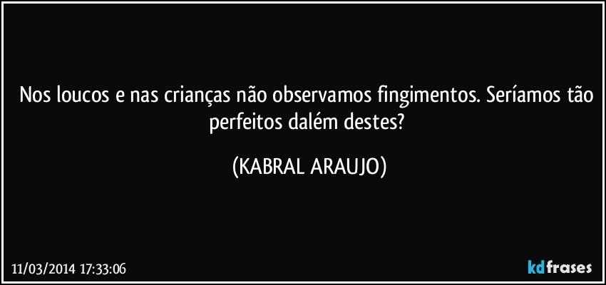 Nos loucos e nas crianças não observamos fingimentos. Seríamos tão perfeitos dalém destes? (KABRAL ARAUJO)