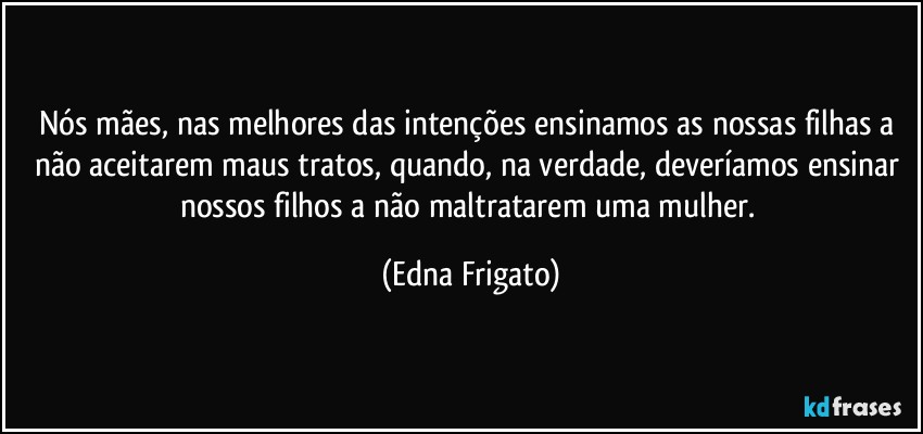 Nós mães, nas melhores das intenções ensinamos as nossas filhas a não aceitarem maus tratos, quando, na verdade, deveríamos ensinar nossos filhos a não maltratarem uma mulher. (Edna Frigato)